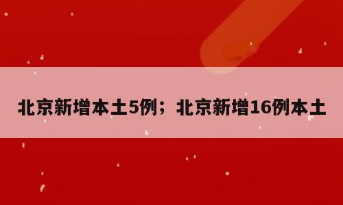 北京新增本土5例；北京新增16例本土