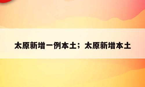 太原新增一例本土；太原新增本土