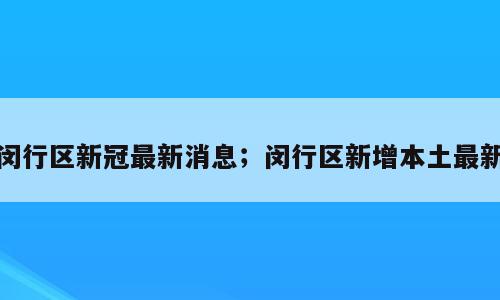 闵行区新冠最新消息；闵行区新增本土最新