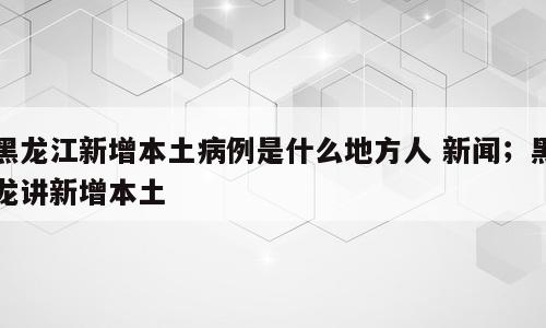 黑龙江新增本土病例是什么地方人 新闻；黑龙讲新增本土