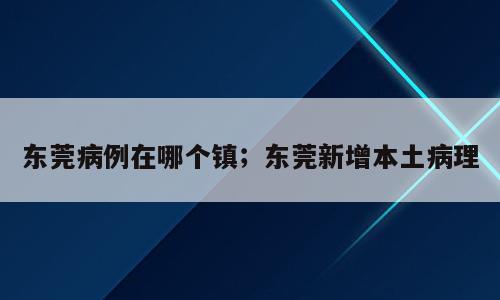 东莞病例在哪个镇；东莞新增本土病理