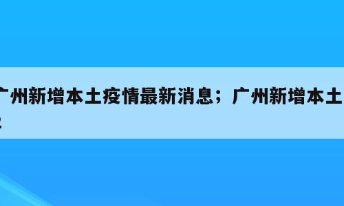 广州新增本土疫情最新消息；广州新增本土32