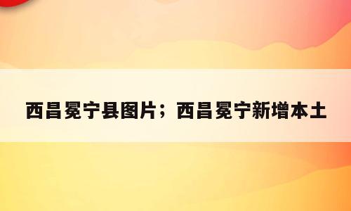 西昌冕宁县图片；西昌冕宁新增本土