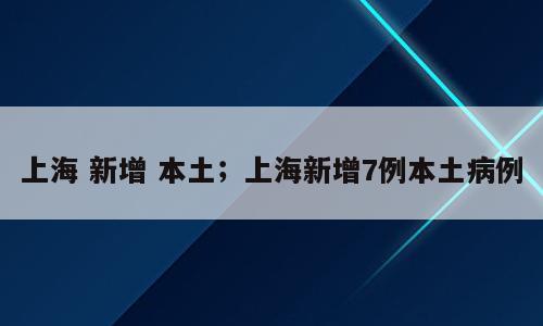 上海 新增 本土；上海新增7例本土病例