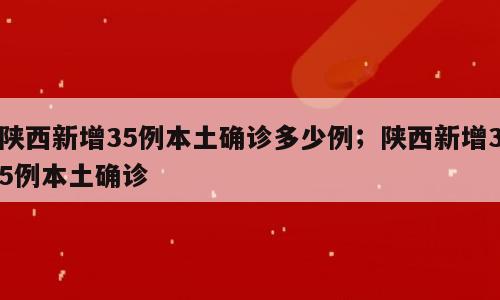 陕西新增35例本土确诊多少例；陕西新增35例本土确诊