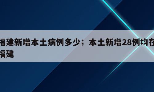 福建新增本土病例多少；本土新增28例均在福建