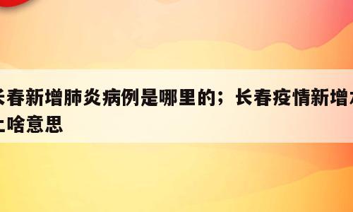 长春新增肺炎病例是哪里的；长春疫情新增本土啥意思