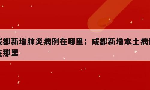成都新增肺炎病例在哪里；成都新增本土病例在那里