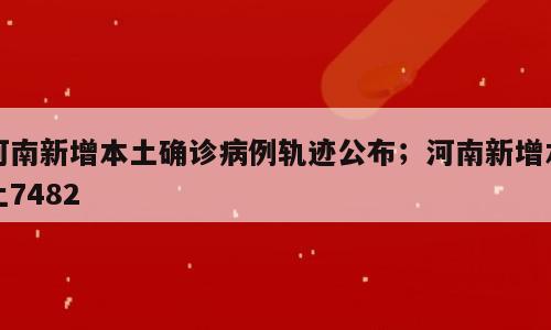 河南新增本土确诊病例轨迹公布；河南新增本土7482