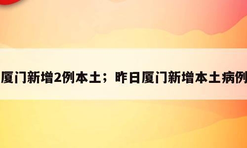 厦门新增2例本土；昨日厦门新增本土病例
