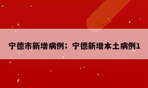 宁德市新增病例；宁德新增本土病例1