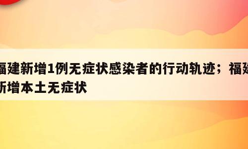 福建新增1例无症状感染者的行动轨迹；福建新增本土无症状