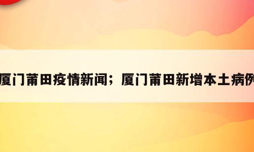 厦门莆田疫情新闻；厦门莆田新增本土病例