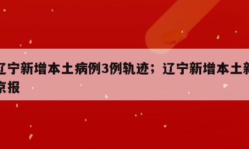 辽宁新增本土病例3例轨迹；辽宁新增本土新京报