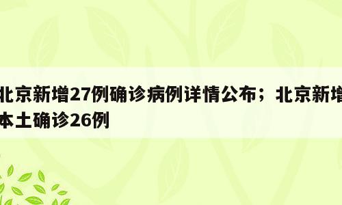 北京新增27例确诊病例详情公布；北京新增本土确诊26例