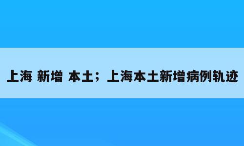 上海 新增 本土；上海本土新增病例轨迹