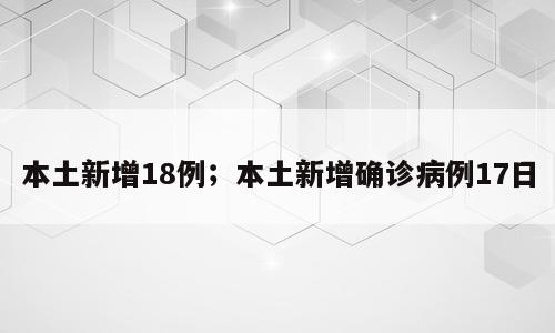 本土新增18例；本土新增确诊病例17日