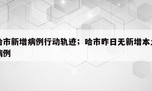 哈市新增病例行动轨迹；哈市昨日无新增本土病例