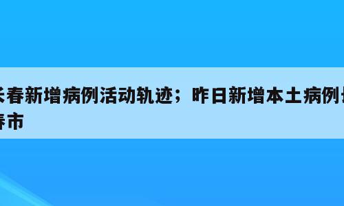 长春新增病例活动轨迹；昨日新增本土病例长春市