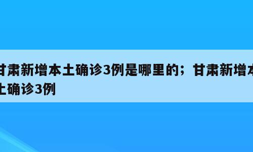 甘肃新增本土确诊3例是哪里的；甘肃新增本土确诊3例