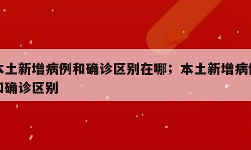 本土新增病例和确诊区别在哪；本土新增病例和确诊区别