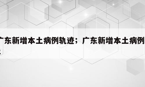 广东新增本土病例轨迹；广东新增本土病例12