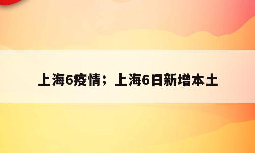 上海6疫情；上海6日新增本土