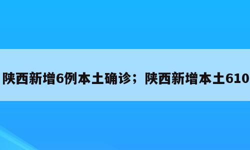 陕西新增6例本土确诊；陕西新增本土610