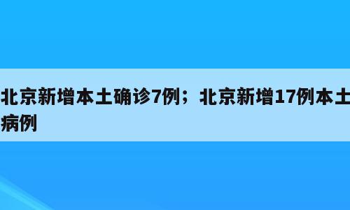 北京新增本土确诊7例；北京新增17例本土病例