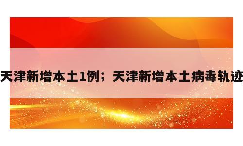 天津新增本土1例；天津新增本土病毒轨迹