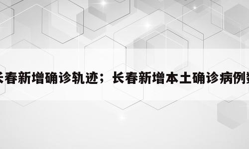 长春新增确诊轨迹；长春新增本土确诊病例数