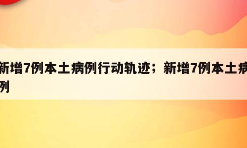 新增7例本土病例行动轨迹；新增7例本土病例
