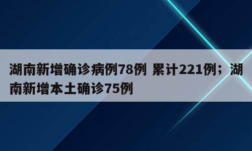 湖南新增确诊病例78例 累计221例；湖南新增本土确诊75例