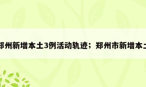 郑州新增本土3例活动轨迹；郑州市新增本土