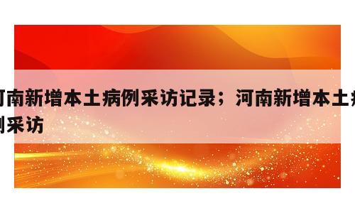 河南新增本土病例采访记录；河南新增本土病例采访