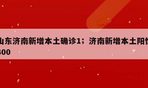 山东济南新增本土确诊1；济南新增本土阳性300