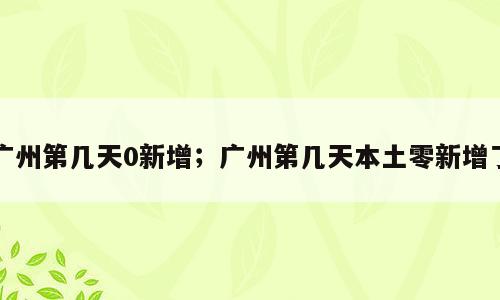 广州第几天0新增；广州第几天本土零新增了