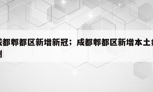 成都郫都区新增新冠；成都郫都区新增本土病例