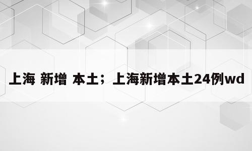 上海 新增 本土；上海新增本土24例wd