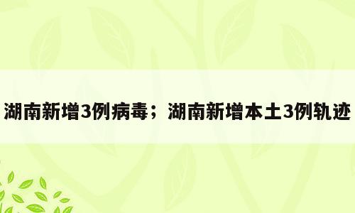 湖南新增3例病毒；湖南新增本土3例轨迹