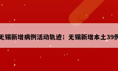 无锡新增病例活动轨迹；无锡新增本土39例
