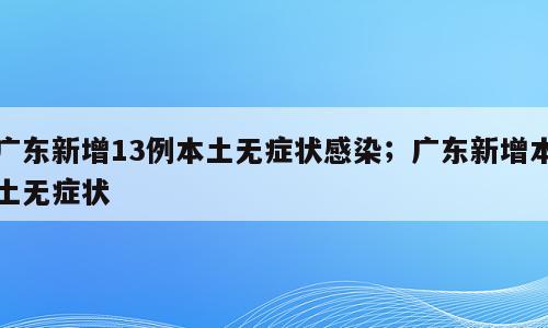 广东新增13例本土无症状感染；广东新增本土无症状