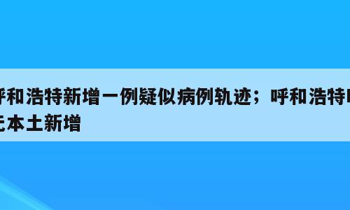 呼和浩特新增一例疑似病例轨迹；呼和浩特昨无本土新增