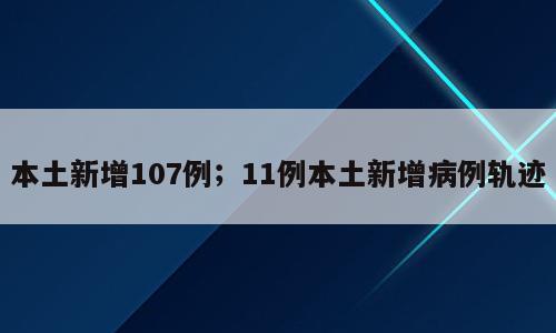 本土新增107例；11例本土新增病例轨迹