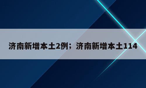 济南新增本土2例；济南新增本土114