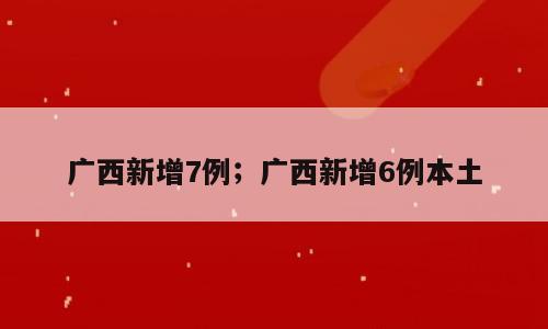广西新增7例；广西新增6例本土