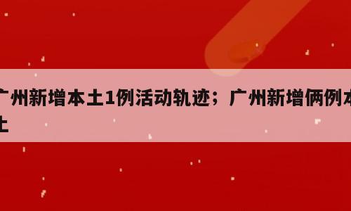 广州新增本土1例活动轨迹；广州新增俩例本土