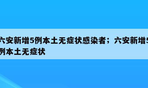 六安新增5例本土无症状感染者；六安新增5例本土无症状