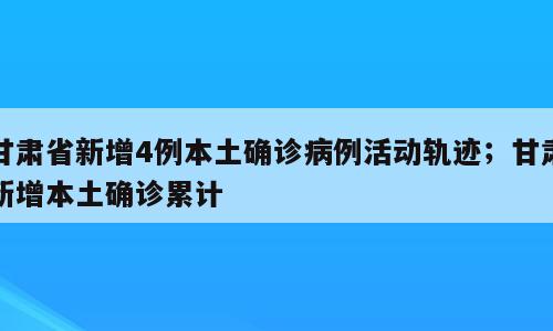 甘肃省新增4例本土确诊病例活动轨迹；甘肃新增本土确诊累计
