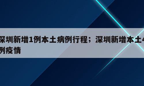 深圳新增1例本土病例行程；深圳新增本土4例疫情